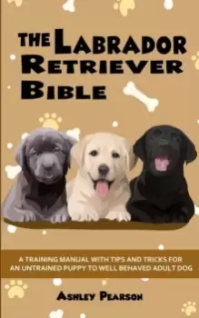 Image of The Labrador Retriever Bible - A Training Manual With Tips and Tricks For An Untrained Puppy To Well Behaved Adult Dog