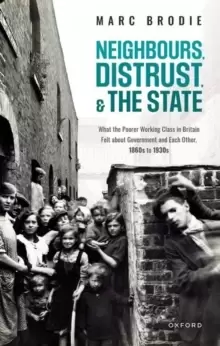 Image of Neighbours, Distrust, and the State : What the Poorer Working Class in Britain Felt about Government and Each Other, 1860s to 1930s