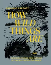 Image of How Wild Things Are : Cooking, Fishing and Hunting at the Bottom of the World