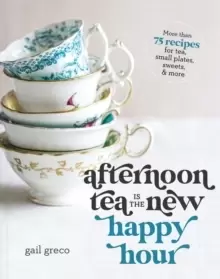 Image of Afternoon Tea Is the New Happy Hour : More than 75 Recipes for Tea, Small Plates, Sweets and More