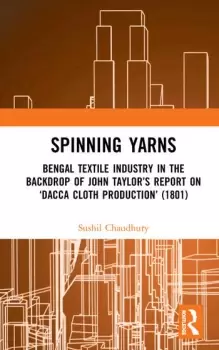 Image of Spinning YarnsBengal Textile Industry in the Backdrop of John Taylors Report on Dacca Cloth Production (1801)