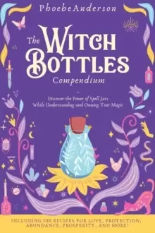 Image of The Witch Bottles Compendium : Discover the Power of Spell Jars While Understanding and Owning Your Magic. Including 100 Recipes for Love, Protection,