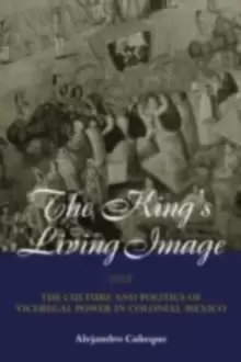 Image of The King's Living Image : The Culture and Politics of Viceregal Power in Colonial Mexico