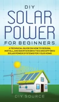 Image of DIY Solar Power for Beginners, a Technical Guide on How to Design, Install, and Maintain Grid-Tied and Off-Grid Solar Power Systems for Your Home