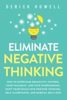 Image of Eliminate Negative Thinking : How to Overcome Negativity, Control Your Thoughts, And Stop Overthinking. Shift Your Focus into Positive Thinking, Self-