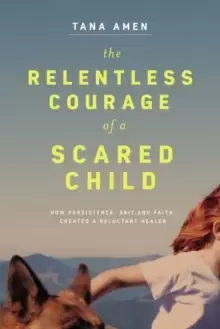 Image of The Relentless Courage of a Scared Child : How Persistence, Grit, and Faith Created a Reluctant Healer