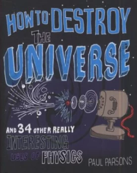 Image of How to Destroy the Universe and 34 Other Really Interesting Uses of Physics by Paul Parsons Hardback