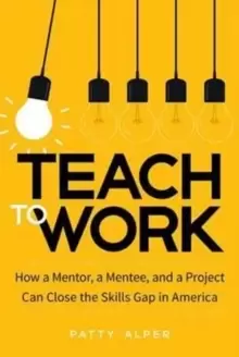 Image of Teach to Work : How a Mentor, a Mentee, and a Project Can Close the Skills Gap in America