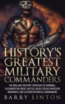 Image of History's Greatest Military Commanders : The Brilliant Military Strategies Of Hannibal, Alexander The Great, Sun Tzu, Julius Caesar, Napoleon Bonapart