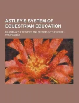 Image of Astleys System of Equestrian Education Exhibiting the Beauties and Defects of the Horse ... by Philip Astley Paperback