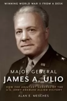 Image of Major General James A. Ulio : How the Adjutant General of the U.S. Army Enabled Allied Victory