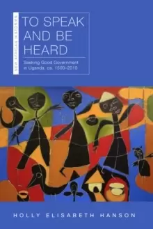 Image of To Speak and Be Heard : Seeking Good Government in Uganda, ca. 1500-2015